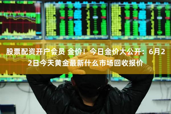 股票配资开户会员 金价！今日金价大公开：6月22日今天黄金最新什么市场回收报价