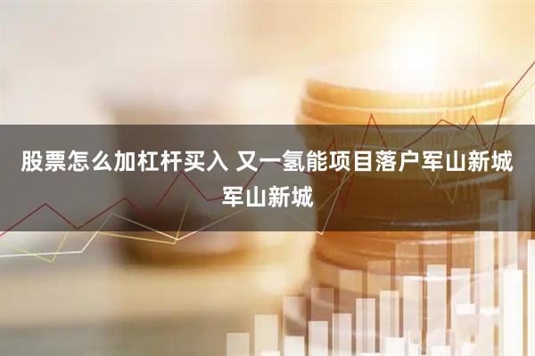 股票怎么加杠杆买入 又一氢能项目落户军山新城军山新城