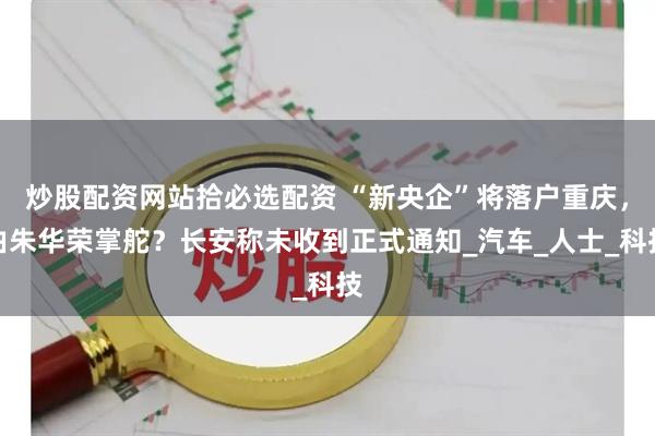 炒股配资网站拾必选配资 “新央企”将落户重庆，由朱华荣掌舵？长安称未收到正式通知_汽车_人士_科技