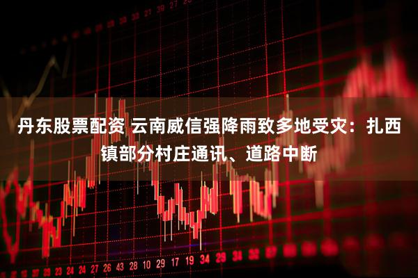 丹东股票配资 云南威信强降雨致多地受灾：扎西镇部分村庄通讯、道路中断