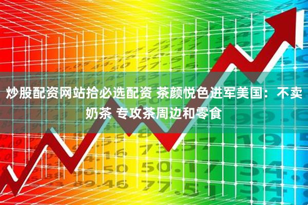 炒股配资网站拾必选配资 茶颜悦色进军美国：不卖奶茶 专攻茶周边和零食