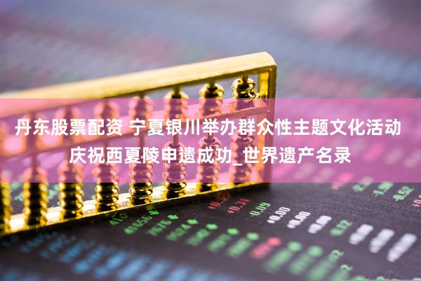 丹东股票配资 宁夏银川举办群众性主题文化活动 庆祝西夏陵申遗成功_世界遗产名录