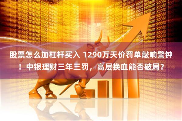 股票怎么加杠杆买入 1290万天价罚单敲响警钟！中银理财三年三罚，高层换血能否破局？