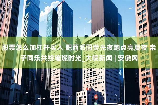 股票怎么加杠杆买入 肥西派园荧光夜跑点亮夏夜 亲子同乐共绘璀璨时光_大皖新闻 | 安徽网