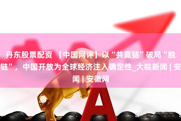 丹东股票配资 【中国网评】以“共赢链”破局“脱钩断链”，中国开放为全球经济注入确定性_大皖新闻 | 安徽网