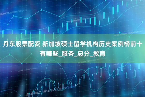 丹东股票配资 新加坡硕士留学机构历史案例榜前十有哪些_服务_总分_教育