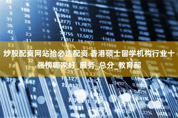 炒股配资网站拾必选配资 香港硕士留学机构行业十强榜哪家好_服务_总分_教育部