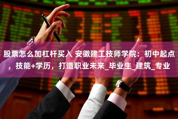 股票怎么加杠杆买入 安徽建工技师学院：初中起点，技能+学历，打造职业未来_毕业生_建筑_专业