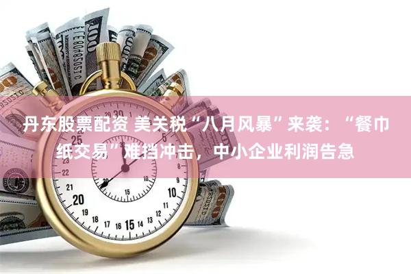 丹东股票配资 美关税“八月风暴”来袭：“餐巾纸交易”难挡冲击，中小企业利润告急