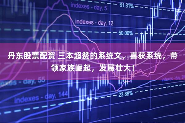 丹东股票配资 三本超赞的系统文，喜获系统，带领家族崛起，发展壮大！