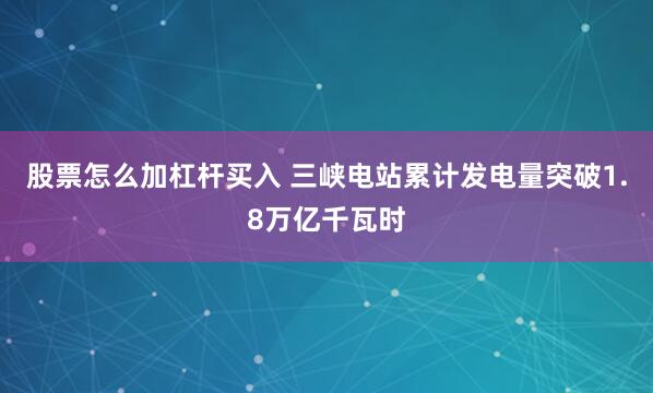 股票怎么加杠杆买入 三峡电站累计发电量突破1.8万亿千瓦时