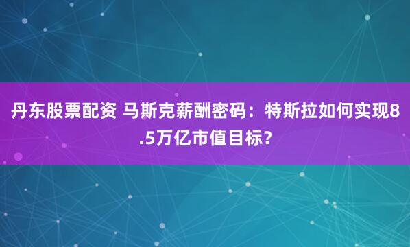 丹东股票配资 马斯克薪酬密码：特斯拉如何实现8.5万亿市值目标？