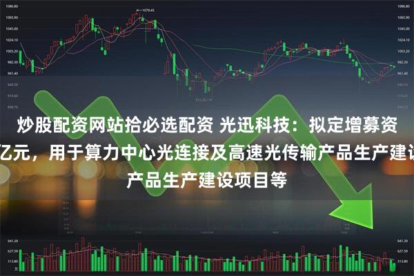 炒股配资网站拾必选配资 光迅科技：拟定增募资不超35亿元，用于算力中心光连接及高速光传输产品生产建设项目等