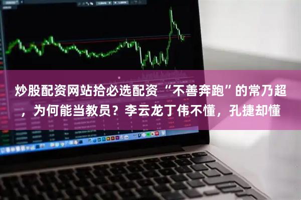 炒股配资网站拾必选配资 “不善奔跑”的常乃超，为何能当教员？李云龙丁伟不懂，孔捷却懂